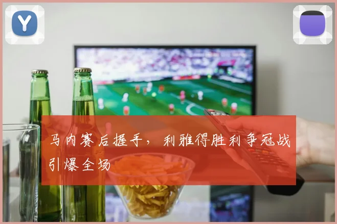 马内赛后握手，利雅得胜利争冠战引爆全场