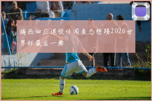 梅西回应退役传闻表态想踢2026世界杯最后一舞