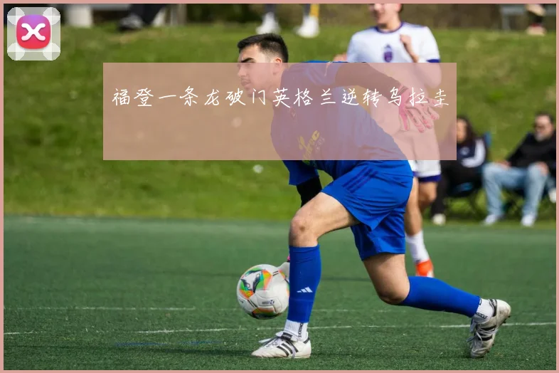福登一条龙破门英格兰逆转乌拉圭