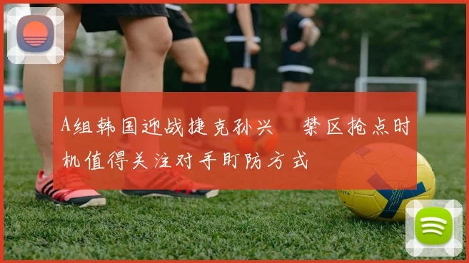 A组韩国迎战捷克孙兴慜禁区抢点时机值得关注对手盯防方式