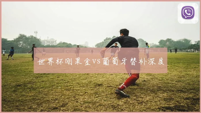 世界杯刚果金vs葡萄牙替补深度