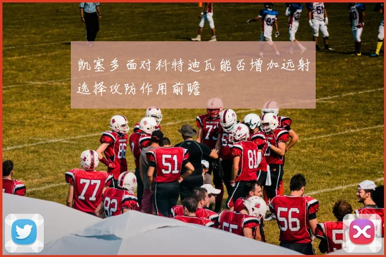 凯塞多面对科特迪瓦能否增加远射选择攻防作用前瞻