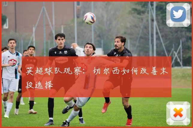 英超球队观察：切尔西如何改善末段选择