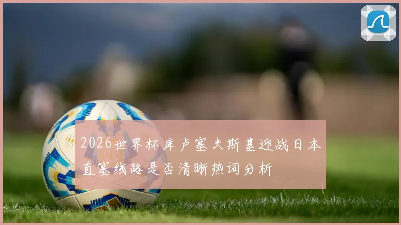 2026世界杯库卢塞夫斯基迎战日本直塞线路是否清晰热词分析