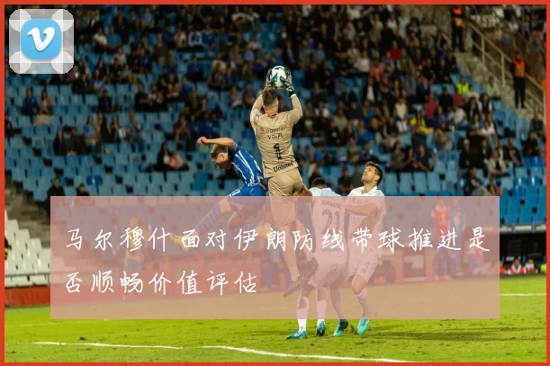 马尔穆什面对伊朗防线带球推进是否顺畅价值评估
