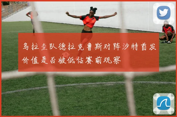 乌拉圭队德拉克鲁斯对阵沙特首发价值是否被低估赛前观察
