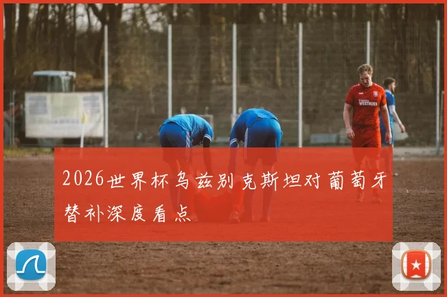 2026世界杯乌兹别克斯坦对葡萄牙替补深度看点