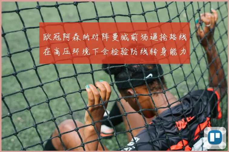 欧冠阿森纳对阵曼城前场逼抢路线在高压环境下会检验防线转身能力