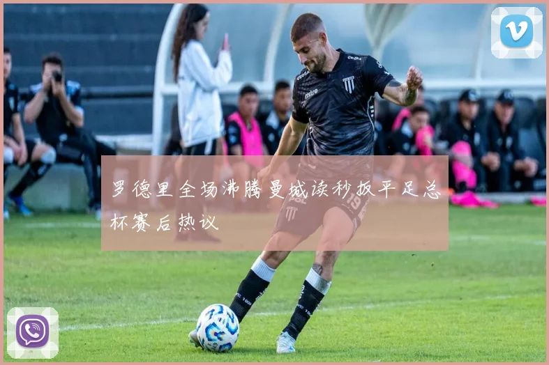 罗德里全场沸腾曼城读秒扳平足总杯赛后热议