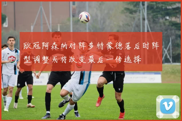 欧冠阿森纳对阵多特蒙德落后时阵型调整或将改变最后一传选择