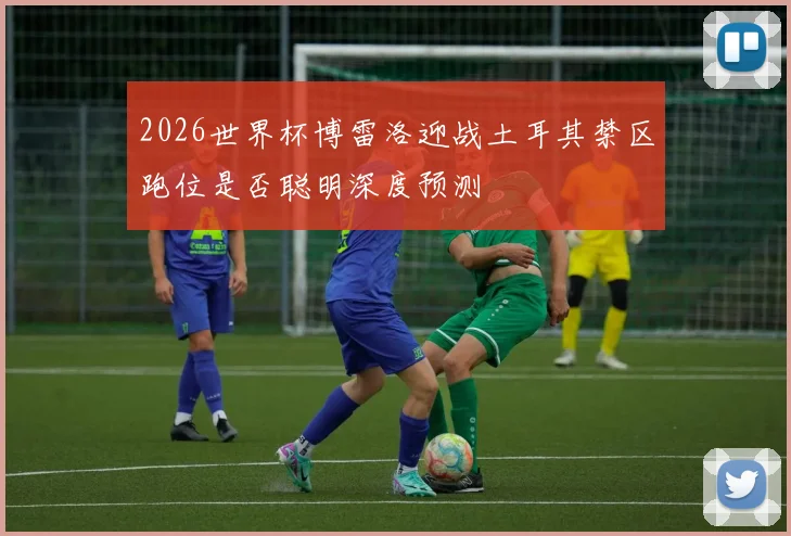 2026世界杯博雷洛迎战土耳其禁区跑位是否聪明深度预测