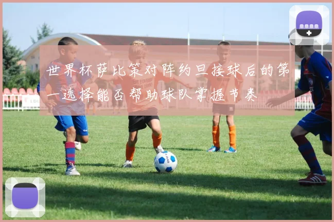 世界杯萨比策对阵约旦接球后的第一选择能否帮助球队掌握节奏