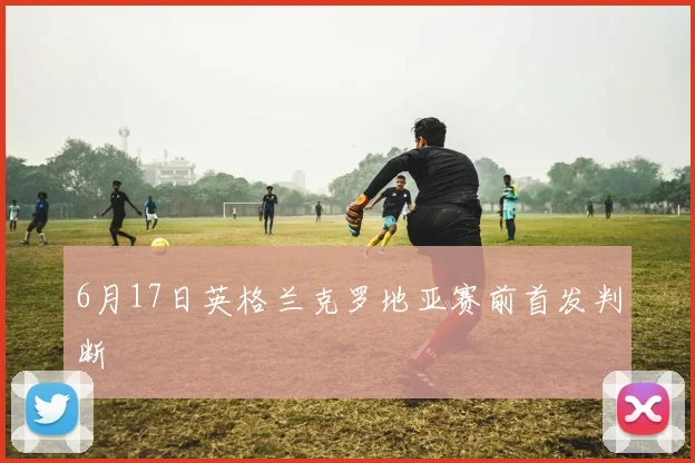 6月17日英格兰克罗地亚赛前首发判断