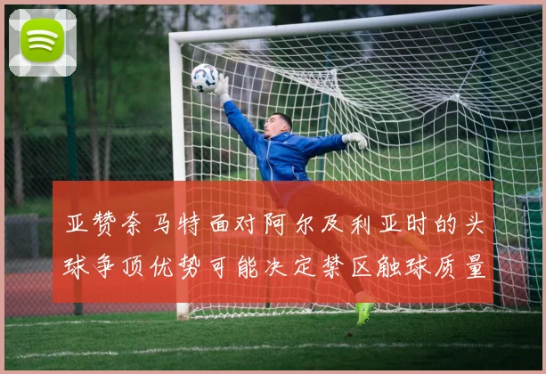 亚赞奈马特面对阿尔及利亚时的头球争顶优势可能决定禁区触球质量