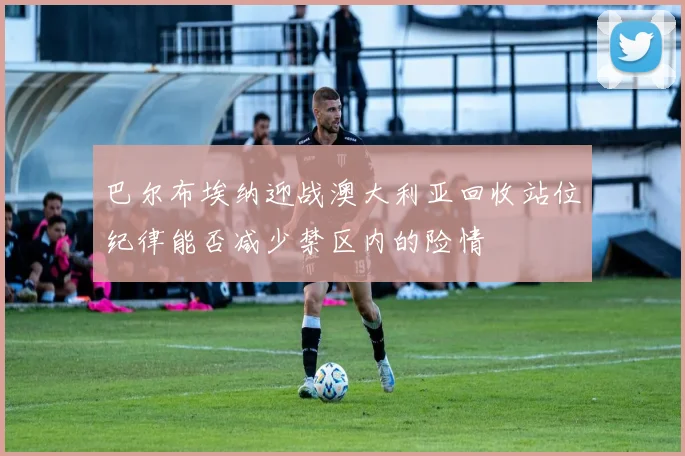 巴尔布埃纳迎战澳大利亚回收站位纪律能否减少禁区内的险情
