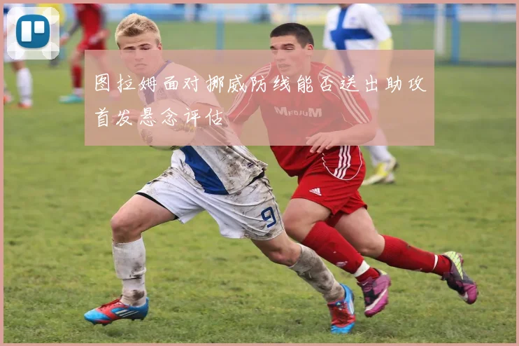 图拉姆面对挪威防线能否送出助攻首发悬念评估