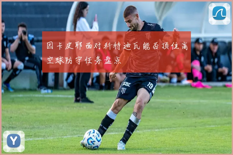因卡皮耶面对科特迪瓦能否顶住高空球防守任务盘点