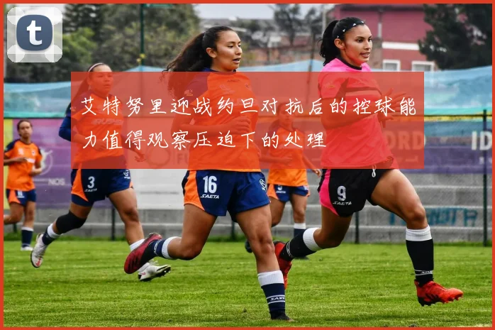 艾特努里迎战约旦对抗后的控球能力值得观察压迫下的处理