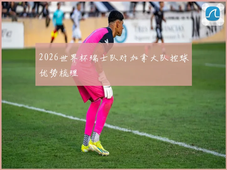 2026世界杯瑞士队对加拿大队控球优势梳理