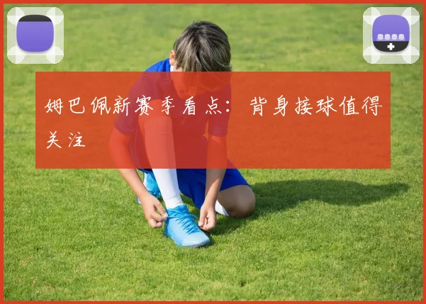 姆巴佩新赛季看点：背身接球值得关注