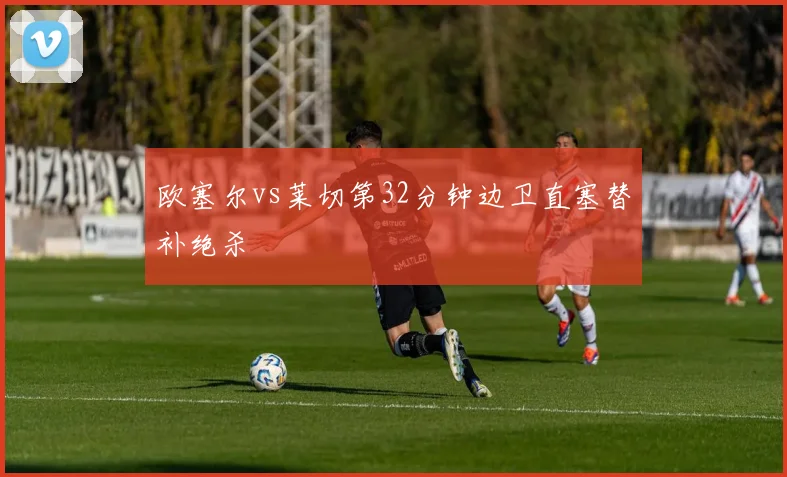 欧塞尔vs莱切第32分钟边卫直塞替补绝杀