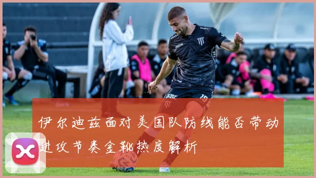 伊尔迪兹面对美国队防线能否带动进攻节奏金靴热度解析