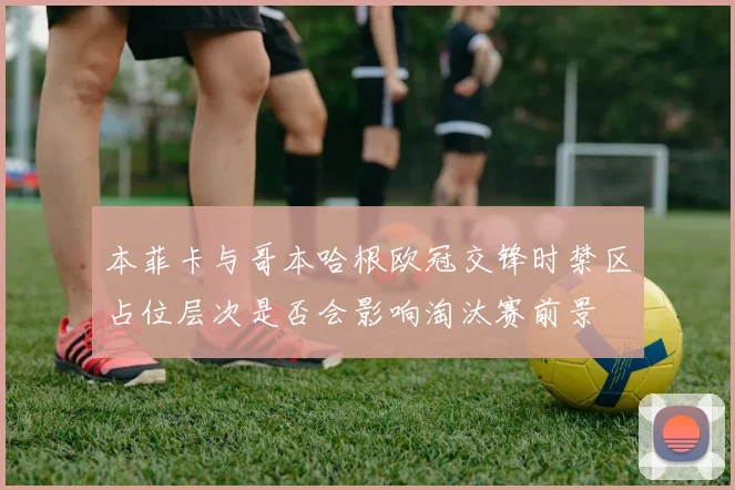 本菲卡与哥本哈根欧冠交锋时禁区占位层次是否会影响淘汰赛前景