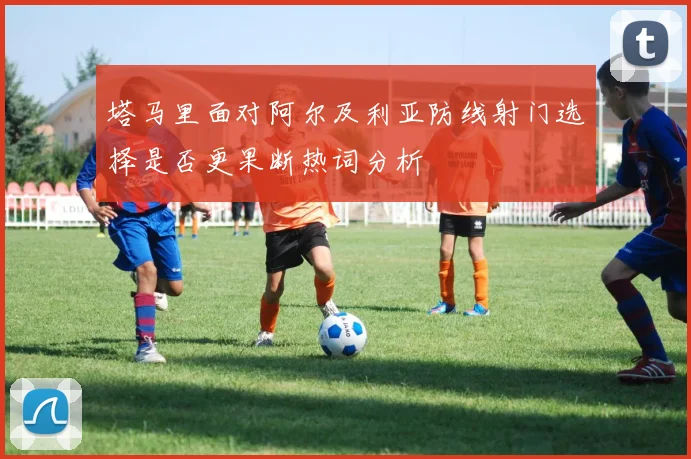 塔马里面对阿尔及利亚防线射门选择是否更果断热词分析