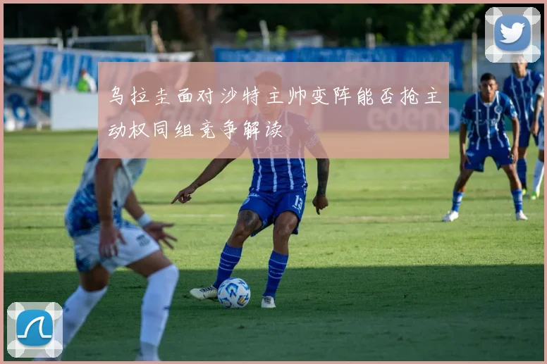 乌拉圭面对沙特主帅变阵能否抢主动权同组竞争解读