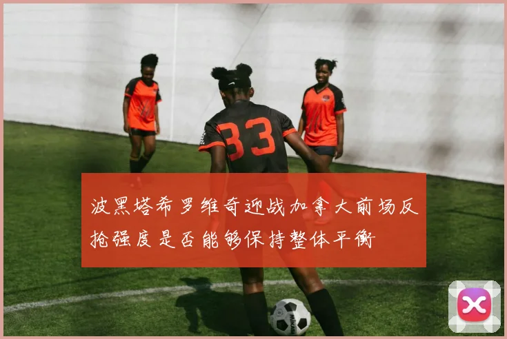 波黑塔希罗维奇迎战加拿大前场反抢强度是否能够保持整体平衡