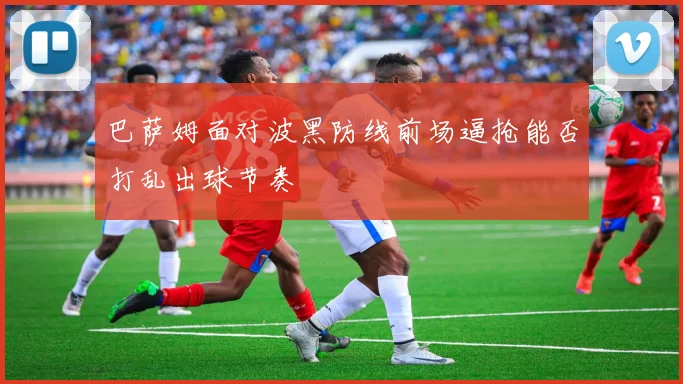 巴萨姆面对波黑防线前场逼抢能否打乱出球节奏